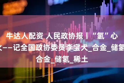 牛达人配资 人民政协报丨“氢”心淬炉火——记全国政协委员李宝犬_合金_储氢_稀土