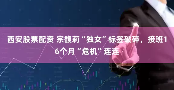 西安股票配资 宗馥莉“独女”标签破碎，接班16个月“危机”连连
