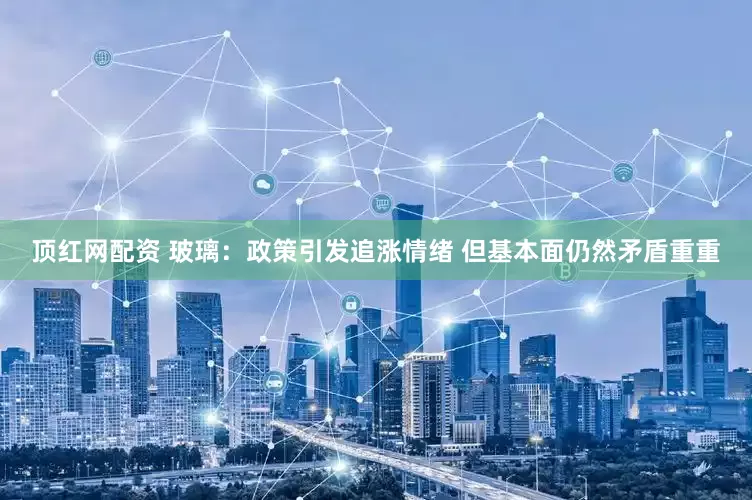 顶红网配资 玻璃：政策引发追涨情绪 但基本面仍然矛盾重重