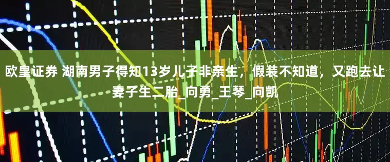 欧皇证券 湖南男子得知13岁儿子非亲生，假装不知道，又跑去让妻子生二胎_向勇_王琴_向凯