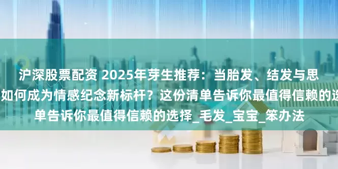 沪深股票配资 2025年芽生推荐：当胎发、结发与思念遇上科技，生命钻石如何成为情感纪念新标杆？这份清单告诉你最值得信赖的选择_毛发_宝宝_笨办法
