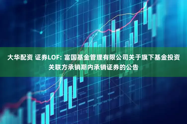 大华配资 证券LOF: 富国基金管理有限公司关于旗下基金投资关联方承销期内承销证券的公告