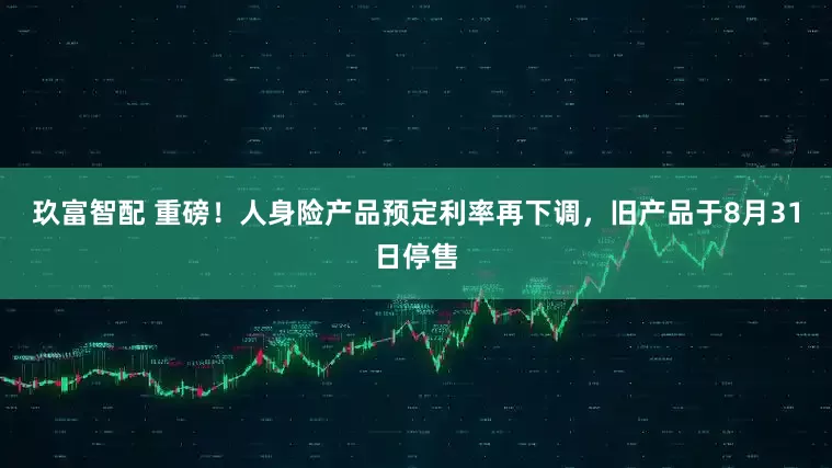 玖富智配 重磅！人身险产品预定利率再下调，旧产品于8月31日停售