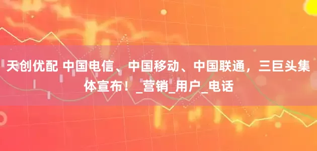 天创优配 中国电信、中国移动、中国联通，三巨头集体宣布！_营销_用户_电话