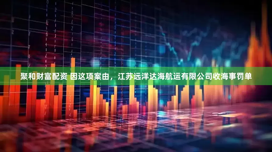 聚和财富配资 因这项案由，江苏远洋达海航运有限公司收海事罚单