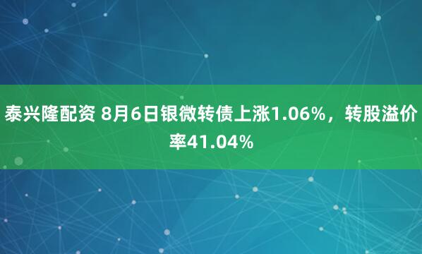 泰兴隆配资 8月6日银微转债上涨1.06%，转股溢价率41.04%