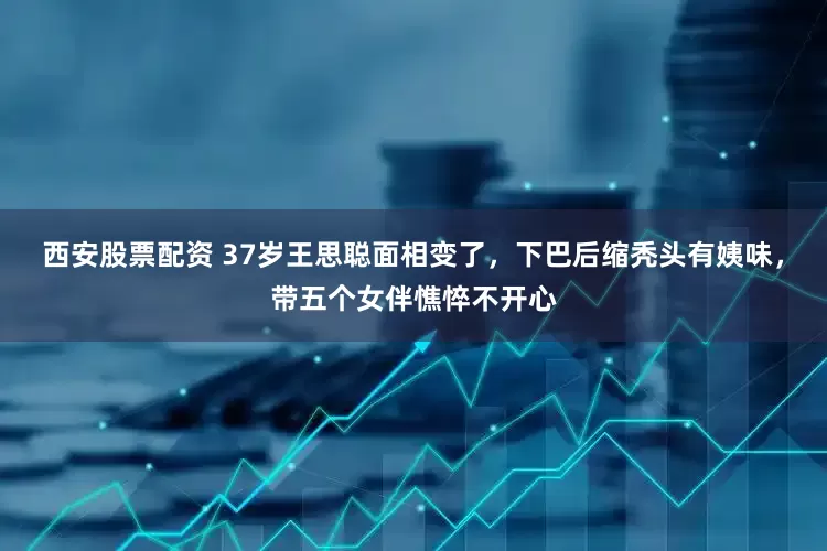 西安股票配资 37岁王思聪面相变了,下巴后缩秃头有姨味,带五个女伴憔悴不开心