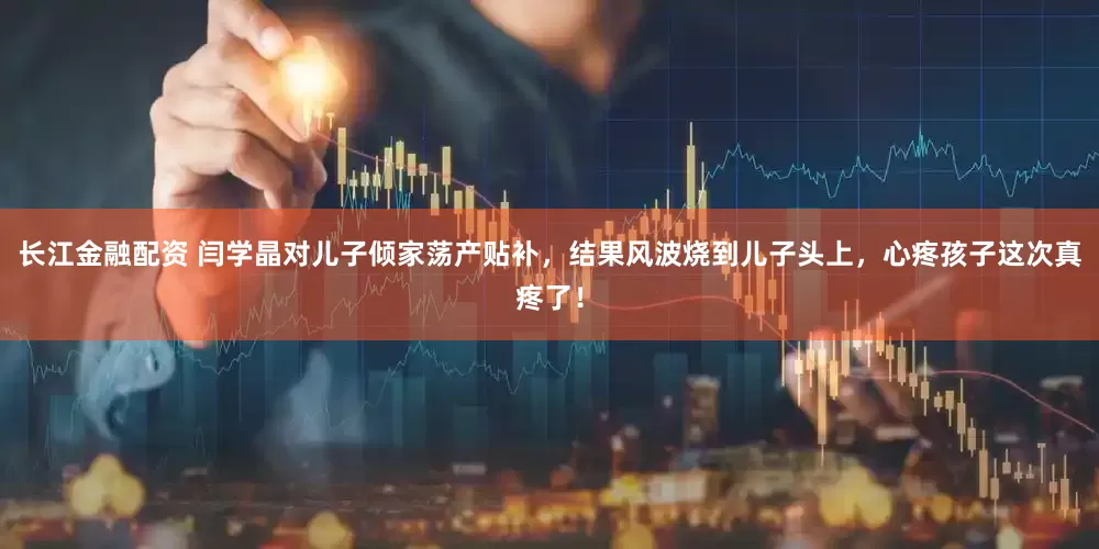 长江金融配资 闫学晶对儿子倾家荡产贴补，结果风波烧到儿子头上，心疼孩子这次真疼了！