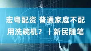 宏粤配资 普通家庭不配用洗碗机？丨新民随笔