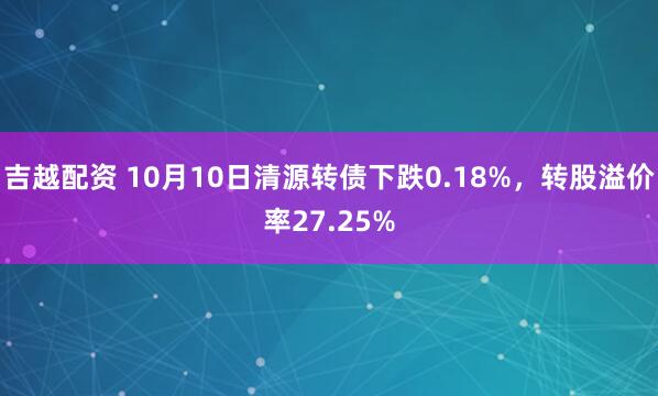 吉越配资 10月10日清源转债下跌0.18%,转股溢价率27.25%